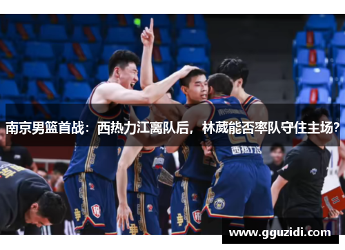 南京男篮首战:西热力江离队后,林葳能否率队守住主场? 南京男篮首战:西热力江离队后,林葳能否率队守住主场?