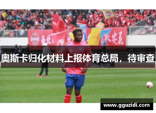 奥斯卡归化材料上报体育总局,待审查 奥斯卡归化材料上报体育总局,待审查